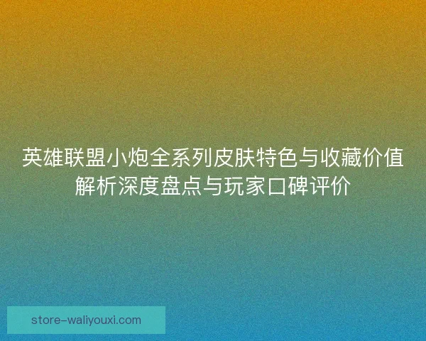 英雄联盟小炮全系列皮肤特色与收藏价值解析深度盘点与玩家口碑评价