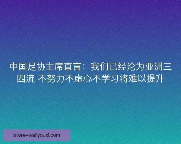 中国足协主席直言：我们已经沦为亚洲三四流 不努力不虚心不学习将难以提升