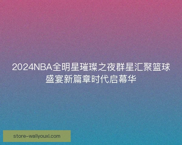 2024NBA全明星璀璨之夜群星汇聚篮球盛宴新篇章时代启幕华