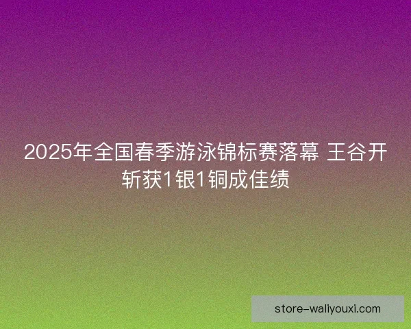 2025年全国春季游泳锦标赛落幕 王谷开斩获1银1铜成佳绩
